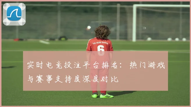 实时电竞投注平台排名:热门游戏与赛事支持度深度对比
